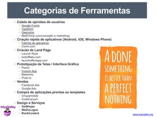 www.acaivalley.org 
Categorias de Ferramentas 
 Coleta de opiniões de usuários 
 Google Forms 
 Typeform 
 Uservoice 
 MailChimp (comunicação e marketing) 
 Criação rápida de aplicativos (Android, iOS, Windows Phone) 
 Fabrica de aplicativos 
 Como.com 
 Criacão de Land Page 
 Launch Rock 
 kickofflabs.com 
 launcheffectapp.com 
 Prototipação de Telas / Interface Gráfica 
 Pencil 
 Invision App 
 Balsamiq 
 Proto.io 
 Vendas 
 Facebook Ads 
 Google Ads 
 Compra de aplicações prontas ou templates 
 Chupamobile 
 CodeCanyon 
 Design e Serviços 
 GetNinjas 
 WeDoLogos 
 RockContent 
 