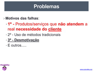 www.acaivalley.org 
Problemas 
Motivos das falhas: 
• 1º - Produtos/serviços que não atendem a 
real necessidade do cliente 
• 2º - Uso de métodos tradicionais 
• 3º - Desmotivação 
• E outros..... 
 