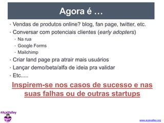 www.acaivalley.org 
Agora é … 
• Vendas de produtos online? blog, fan page, twitter, etc. 
• Conversar com potenciais clientes (early adopters) 
• Na rua 
• Google Forms 
• Mailchimp 
• Criar land page pra atrair mais usuários 
• Lançar demo/beta/alfa de ideia pra validar 
• Etc..... 
Inspirem-se nos casos de sucesso e nas 
suas falhas ou de outras startups 
 