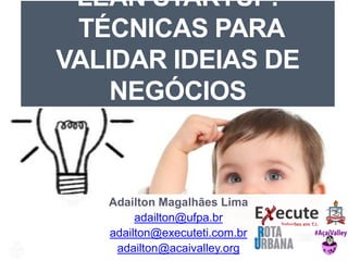 LEAN STARTUP: 
TÉCNICAS PARA 
VALIDAR IDEIAS DE 
NEGÓCIOS 
Adailton Magalhães Lima 
adailton@ufpa.br 
adailton@executeti.com.br 
adailton@acaivalley.org 
 