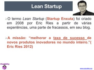 www.acaivalley.org 
Lean Startup 
O termo Lean Startup (Startup Enxuta) foi criado 
em 2008 por Eric Ries a partir de várias 
experiências, uma parte de fracassos, em seu blog. 
A missão: “melhorar a taxa de sucesso de 
novos produtos inovadores no mundo inteiro.”( 
Eric Ries 2012) 
 