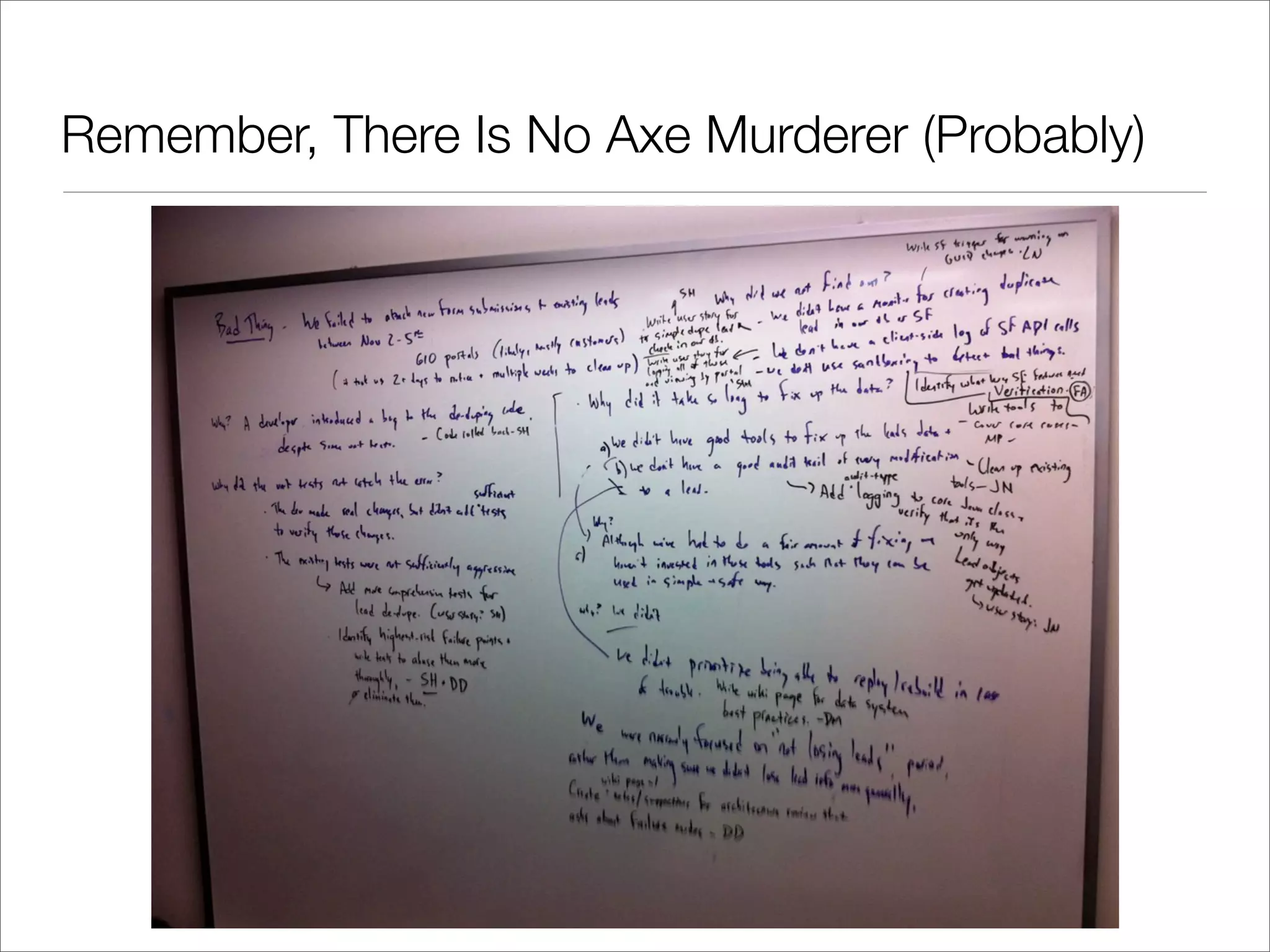 After Every Axe Murdering...

• Have to, like, hire a new guy, train him on the machine, takes forever


• Questions we asked before are now somehow deeply wrong:


• “What if we just cut down on the rate, so there’s less axe murdering?”


• “Hey, we can train a pool of temps on all the machines, when someone gets
  killed, we’ll just swap some new guy in, bang, problem solved!”


• “How much is it really costing us, anyways?”


• These ideas seem obscene, not merely bad
 