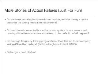 More Stories of Actual Failures (Just For Fun)

• Did we break our allergies-to-medicines module, and risk having a doctor
  prescribe the wrong medication to someone?


• Did our internet-connected home thermostat system have a server crash,
  causing all the thermostats to set the temp to the default... of 85 degrees?


• Did our high-frequency trading program have ﬂaws that led to our company
  losing 450 million dollars? (that is a tough one to beat, IMHO)


• Collect your own! It’s fun!
 