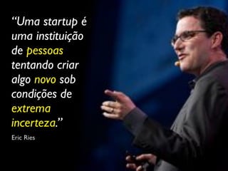 “Uma startup é
uma instituição
de pessoas
tentando criar
algo novo sob
condições de
extrema
incerteza.”
Eric Ries
 