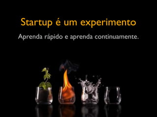 Startup é um experimento
Aprenda rápido e aprenda continuamente.
 