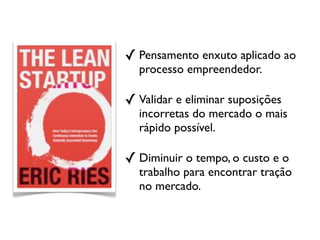 ✓ Pensamento enxuto aplicado ao
  processo empreendedor.

✓ Validar e eliminar suposições
  incorretas do mercado o mais
  rápido possível.

✓ Diminuir o tempo, o custo e o
  trabalho para encontrar tração
  no mercado.
 