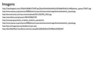 Imagens
http://2.bp.blogspot.com/-MOp4YdlRjBU/TWRTqwC0euI/AAAAAAAAA2s/NSYe6Br0HAU/s1600/plantar_igrejas-793471.jpg
http://www.toyota.co.jp/en/press/2008/photo/corporate/executives/image/download/sakichi_toyoda.jpg
http://kevinwarnock.com/wp-content/uploads/2011/02/IMG_9421.jpg
http://www.ﬂickr.com/photos/x180/2540065749/
http://www.jpo.go.jp/seido_e/rekishi_e/sakichi_toyoda.htm
http://www.toyota.co.jp/en/press/2008/photo/corporate/executives/image/download/sakichi_toyoda.jpg
http://lean.st/images/startup-feedback-loop1.png
http://d2o7bfz2il9cb7.cloudfront.net/main-qimg-02c250b20d55d107d9f6b2cf55005467
 