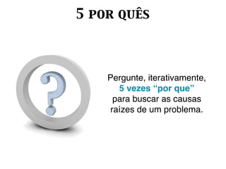 5 por quês



    Pergunte, iterativamente,
       5 vezes “por que”
      para buscar as causas
     raízes de um problema.
 