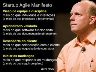 Startup Agile Manifesto
Visão de equipe e disciplina
mais do que indivíduos e interações
(e mais do que processos e ferramentas)

Aprendizado validado
mais do que software funcionando
(e mais do que documentação abrangente)

Descoberta do cliente
mais do que colaboração com o cliente
(e mais do que negociação de contratos)

Iniciar as mudanças
mais do que responder às mudanças
(e mais do que seguir um plano)
                             Kent Beck
 