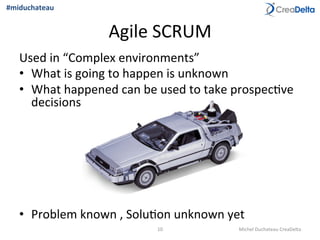Agile	
  SCRUM	
  
Used	
  in	
  “Complex	
  environments”	
  
•  What	
  is	
  going	
  to	
  happen	
  is	
  unknown	
  
•  What	
  happened	
  can	
  be	
  used	
  to	
  take	
  prospec=ve	
  
decisions	
  
•  Problem	
  known	
  ,	
  Solu=on	
  unknown	
  yet	
  
10	
   Michel	
  Duchateau	
  CreaDelta	
  
#miduchateau	
  
 