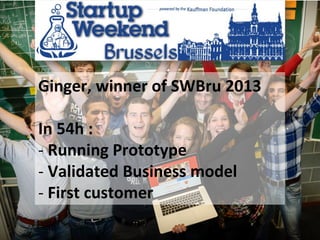 Michel	
  Duchateau	
  CreaDelta	
   20	
  
Ginger,	
  winner	
  of	
  SWBru	
  2013	
  	
  
	
  
In	
  54h	
  :	
  
-­‐ 	
  Running	
  Prototype	
  
-­‐ 	
  Validated	
  Business	
  model	
  
-­‐ 	
  First	
  customer	
  	
  
 