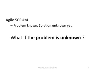 Agile	
  SCRUM	
  	
  
– Problem	
  known,	
  Solu=on	
  unknown	
  yet	
  
What	
  if	
  the	
  problem	
  is	
  unknown	
  ?	
  
Michel	
  Duchateau	
  CreaDelta	
   21	
  
 
