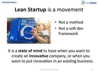 Lean	
  Startup	
  is	
  a	
  movement	
  	
  
It	
  is	
  a	
  state	
  of	
  mind	
  to	
  have	
  when	
  you	
  want	
  to	
  
create	
  an	
  innova1ve	
  company,	
  or	
  when	
  you	
  
want	
  to	
  put	
  innova=on	
  in	
  an	
  exis=ng	
  business.	
  
•  Not	
  a	
  method	
  
•  Not	
  a	
  soq	
  dev	
  
framework	
  	
  
22	
  Michel	
  Duchateau	
  CreaDelta	
  
#miduchateau	
  
 