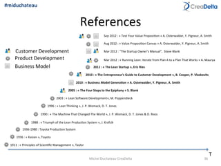 References	
  
T	
  
2010	
  :	
  «	
  Business	
  Model	
  Genera1on	
  »	
  A.	
  Osterwalder,	
  Y.	
  Pigneur,	
  A.	
  Smith	
  
2011	
  :	
  «	
  The	
  Lean	
  Startup	
  »,	
  Eric	
  Ries	
  
1988	
  :	
  «	
  Triumph	
  of	
  the	
  Lean	
  Produc=on	
  System	
  »,	
  J.	
  Krafcik	
  
1996	
  :	
  «	
  Lean	
  Thinking	
  »,	
  J.	
  P.	
  Womack,	
  D.	
  T.	
  Jones	
  
1990	
  :	
  «	
  The	
  Machine	
  That	
  Changed	
  The	
  World	
  »,	
  J.	
  P.	
  Womack,	
  D.	
  T.	
  Jones	
  &	
  D.	
  Roos	
  
1911	
  :	
  «	
  Principles	
  of	
  Scien=ﬁc	
  Management	
  »,	
  Taylor	
  
1936	
  :	
  «	
  Kaizen	
  »,	
  Toyota	
  
2005	
  :	
  «	
  The	
  Four	
  Steps	
  to	
  the	
  Epiphany	
  »	
  S.	
  Blank	
  
Mar	
  2012	
  :	
  "The	
  Startup	
  Owner's	
  Manual",	
  	
  Steve	
  Blank	
  
2003	
  :	
  «	
  Lean	
  Soqware	
  Development»,	
  M.	
  Poppendieck	
  
Mar	
  2012	
  :	
  «	
  Running	
  Lean:	
  Iterate	
  from	
  Plan	
  A	
  to	
  a	
  Plan	
  That	
  Works	
  »	
  A.	
  Maurya	
  
1936-­‐1980	
  :	
  Toyota	
  Produc=on	
  System	
  
2010	
  :	
  «	
  The	
  Entrepreneur's	
  Guide	
  to	
  Customer	
  Development	
  »,	
  B.	
  Cooper,	
  P.	
  Vlaskovits	
  
Aug	
  2012	
  :	
  «	
  Value	
  Proposi=on	
  Canvas	
  »	
  A.	
  Osterwalder,	
  Y.	
  Pigneur,	
  A.	
  Smith	
  
Sep	
  2012	
  :	
  «	
  Test	
  Your	
  Value	
  Proposi=on:»	
  A.	
  Osterwalder,	
  Y.	
  Pigneur,	
  A.	
  Smith	
  
Customer	
  Development	
  
Product	
  Development	
  
Business	
  Model	
  
36	
  Michel	
  Duchateau	
  CreaDelta	
  
#miduchateau	
  
 