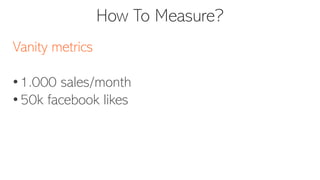 How To Measure?
Vanity metrics
• 1.000 sales/month
• 50k facebook likes
 