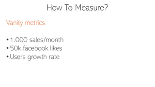 How To Measure?
Vanity metrics
• 1.000 sales/month
• 50k facebook likes
• Users growth rate
 