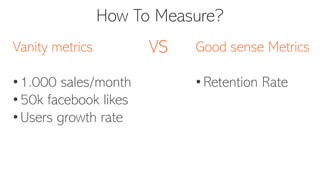 How To Measure?
Vanity metrics
• 1.000 sales/month
• 50k facebook likes
• Users growth rate
Good sense Metrics
• Retention Rate
VS
 