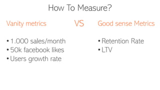 How To Measure?
Vanity metrics
• 1.000 sales/month
• 50k facebook likes
• Users growth rate
Good sense Metrics
• Retention Rate
• LTV
VS
 