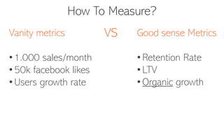 How To Measure?
Vanity metrics
• 1.000 sales/month
• 50k facebook likes
• Users growth rate
Good sense Metrics
• Retention Rate
• LTV
• Organic growth
VS
 