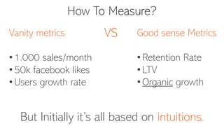 How To Measure?
But Initially it’s all based on intuitions.
Vanity metrics
• 1.000 sales/month
• 50k facebook likes
• Users growth rate
Good sense Metrics
• Retention Rate
• LTV
• Organic growth
VS
 