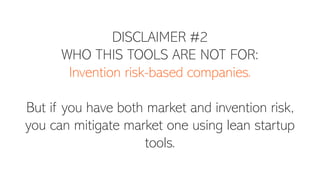 DISCLAIMER #2
WHO THIS TOOLS ARE NOT FOR:
Invention risk-based companies.
But if you have both market and invention risk,
you can mitigate market one using lean startup
tools.
 