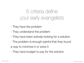 5 criteria define
your early evangelists
- They have the problem
- They understand the problem
- They have been actively looking for a solution
- The problem is enough painful that they found
a way to minimize it or solve it
- They have budget to pay for the solution
Steve Blank By @veronicatorras
 