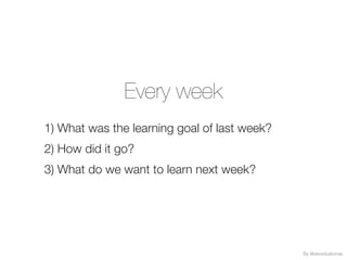 Every week
1) What was the learning goal of last week?
2) How did it go?
3) What do we want to learn next week?
By @veronicatorras
 