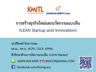 การสร้างธุรกิจใหม่และนวัตกรรมแบบลีน
(LEAN Startup and Innovation)
วศ.สิริพงศ์ จึงถาวรรณ
บธ.ม., วศ.บ., ACPE, CSCP, EPPM
ที่ปรึกษาด้านการจัดการแบบลีน (LEAN Master)
+6695-624-2449 L6SSCOR@GMAIL.COM
facebook.com/DoingLess
 