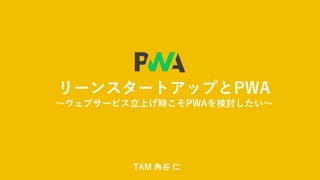 リーンスタートアップとPWA
～ウェブサービス立上げ時こそPWAを検討したい～
TAM 角谷 仁
 