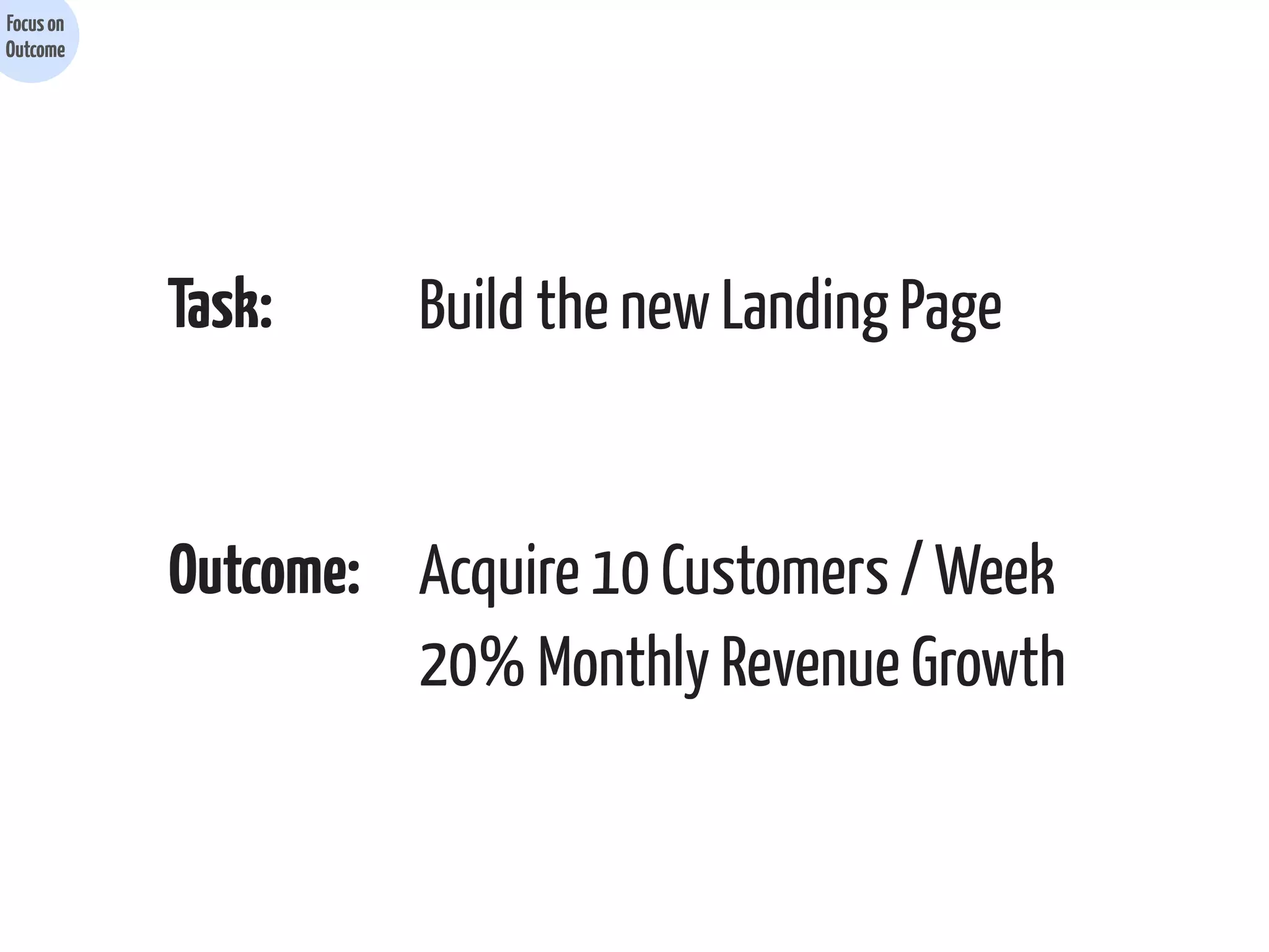 Focus on
Outcome

Task:

Build the new Landing Page

Outcome: Acquire 10 Customers / Week
20% Monthly Revenue Growth

 