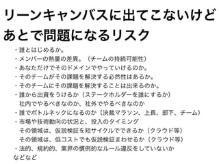 ・誰とはじめるか。
・メンバーの熱量の差異。（チームの持続可能性）
・あなただけでそのドメインでやっていけるのか。
・そのチームがその課題を解決する必然性はあるか。
・そのチームにその課題を解決することは出来るのか。
・誰から出資をうけるか（ステークホルダーを誰にするか）
　社内でやるべきなのか、社外でやるべきなのか
・誰でボトルネックになるのか（決裁マラソン、上長、部下、チーム）
・市場や技術動向の状況と、投入のタイミング
　その領域は、仮説検証を短サイクルでできるか（クラウド等）
　その領域は、低コストでも仮説検証まわせるか（クラウド等）
・法的、規約的、業界の慣例的なルール違反をしていないか
などなど
リーンキャンバスに出てこないけど
あとで問題になるリスク
 