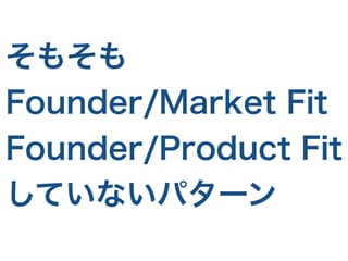 そもそも
Founder/Market Fit
Founder/Product Fit
していないパターン
 