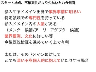 参入するドメイン出身で業界事情に明るい
特定領域での専門性を持っている
参入ドメイン内の人脈がある
（メンター候補/アーリーアダプター候補）
業界慣例、文化に詳しい等
今後仮説検証を進めていく上で有利
または、そのドメインに対して
とても深い不を個人的に抱えていたりする場合
スタート地点、不確実性がより少ないという側面
 