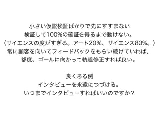 小さい仮説検証ばかりで先にすすまない
検証して100%の確証を得るまで動けない。
（サイエンスの度がすぎる。アート20％、サイエンス80%。）
常に顧客を向いてフィードバックをもらい続けていれば、
都度、ゴールに向かって軌道修正すれば良い。
良くある例
インタビューを永遠につづける。
いつまでインタビューすればいいのですか？
 