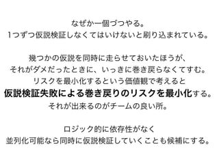 なぜか一個づつやる。
1つずつ仮説検証しなくてはいけないと刷り込まれている。
幾つかの仮説を同時に走らせておいたほうが、
それがダメだったときに、いっきに巻き戻らなくてすむ。
リスクを最小化するという価値観で考えると
仮説検証失敗による巻き戻りのリスクを最小化する。
それが出来るのがチームの良い所。
ロジック的に依存性がなく
並列化可能なら同時に仮説検証していくことも候補にする。
 