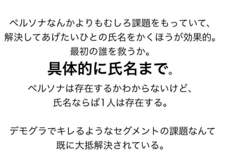 ペルソナなんかよりもむしろ課題をもっていて、
解決してあげたいひとの氏名をかくほうが効果的。
最初の誰を救うか。
具体的に氏名まで。
ペルソナは存在するかわからないけど、
氏名ならば1人は存在する。
デモグラでキレるようなセグメントの課題なんて
既に大抵解決されている。
 