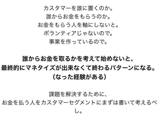 カスタマーを誰に置くのか。
誰からお金をもらうのか。
お金をもらう人を軸にしないと。
ボランティアじゃないので。
事業を作っているので。
誰からお金を取るかを考えて始めないと、
最終的にマネタイズが出来なくて終わるパターンになる。
（なった経験がある）
課題を解決するために、
お金を払う人をカスタマーセグメントにまずは書いて考えるべ
し。
 