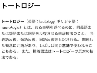トートロジー
トートロジー（英語：tautology, ギリシャ語：
ταυτολογία）とは、ある事柄を述べるのに、同義語ま
たは類語または同語を反復させる修辞技法のこと。 同
義語反復、類語反復、同語反復等と訳される。 関連し
た概念に冗語があり、しばしば同じ意味で使われるこ
ともある。 また、撞着語法はトートロジーの反対の技
法である。
 