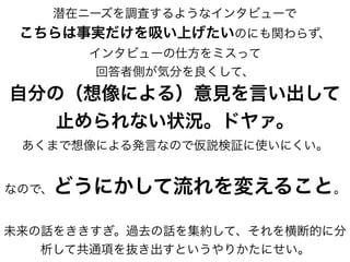 潜在ニーズを調査するようなインタビューで
こちらは事実だけを吸い上げたいのにも関わらず、
インタビューの仕方をミスって
回答者側が気分を良くして、
自分の（想像による）意見を言い出して
止められない状況。ドヤァ。
あくまで想像による発言なので仮説検証に使いにくい。
なので、どうにかして流れを変えること。
未来の話をききすぎ。過去の話を集約して、それを横断的に分
析して共通項を抜き出すというやりかたにせい。
 