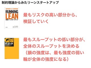最もスループットの低い部分が、
全体のスループットを決める
（鎖の強度は、最も強度の弱い
輪が全体の強度になる）
最もリスクの高い部分から、
検証していく
制約理論からみたリーンスタートアップ
 