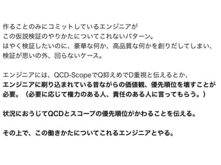 作ることのみにコミットしているエンジニアが
この仮説検証のやりかたについてこれないパターン。
はやく検証したいのに、豪華な何か、高品質な何かを創りだしてしまい、
検証が思いの外、回らないケース。
エンジニアには、QCD-ScopeでQ抑えめでD重視と伝えるとか、
エンジニアに刷り込まれている昔ながらの価値観、優先順位を壊すことが
必要。（必要に応じて権力のある人、責任のある人に言ってもらう。）
状況におうじてQCDとスコープの優先順位がかわることを伝える。
その上で、この働きかたについてこれるエンジニアとやる。
 