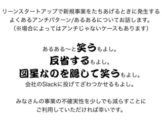 リーンスタートアップで新規事業をたちあげるときに発生する
よくあるアンチパターン/あるあるについてお話します。
（※場合によってはアンチじゃないケースもあります）
あるある～と笑うもよし。
反省するもよし。
図星なのを隠して笑うもよし。
会社のSlackに投げてざわつかせるもよし。
みなさんの事業の不確実性を少しでも減らすことに
ご利用していただければ幸いです。
 