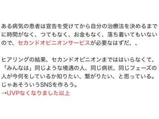 ある病気の患者は宣告を受けてから自分の治療法を決めるまで
に時間がなく、つてもなく、お金もなく、落ち着いてもいない
ので、セカンドオピニオンサービスが必要なはずだ、、
ヒアリングの結果、セカンドオピニオンまでははいらなくて、
「みんなは」同じような境遇の人、同じ病状、同じフェーズの
人が今何をしているか知りたい、繋がりたい、と思っている。
じゃあそういうSNSを作ろう。
→UVPなくなりました以上
 
