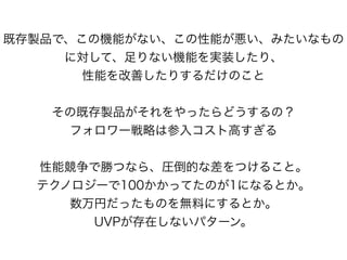 既存製品で、この機能がない、この性能が悪い、みたいなもの
に対して、足りない機能を実装したり、
性能を改善したりするだけのこと
その既存製品がそれをやったらどうするの？
フォロワー戦略は参入コスト高すぎる
性能競争で勝つなら、圧倒的な差をつけること。
テクノロジーで100かかってたのが1になるとか。
数万円だったものを無料にするとか。
UVPが存在しないパターン。
 