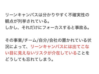 リーンキャンバスは分かりやすく不確実性の
観点が列挙されている。
しかし、それだけにフォーカスすると事故る。
その事業/チーム/自分/会社の置かれている状
況によって、リーンキャンバスには出てこな
い目に見えないリスクが介在していることを
どうしても忘れてしまう。
 