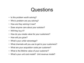 Questions
• Is this problem worth solving?
• Who’s problem are you solving?
• How are they solving it now?
• Does anyone care about your solution?
• Will they buy it?
• How do you create value for your customers?
• How will you grow?
• What’s your unfair advantage?
• What channels will you use to get to your customers?
• What are your acquisition costs per customer?
• What is the lifetime value of your customer?
• What’s your unit cost model? Unit revenue model?
 