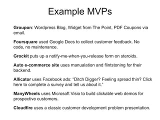 Groupon: Wordpress Blog, Widget from The Point, PDF Coupons via
email.
Foursquare used Google Docs to collect customer feedback. No code,
no maintenance.
Grockit puts up a notify-me-when-you-release form on steroids.
Auto e-commerce site uses manualation and flintstoning for their
backend.
Allicator uses Facebook ads: “Ditch Digger? Feeling spread thin? Click
here to complete a survey and tell us about it.”
ManyWheels uses Microsoft Visio to build clickable web demos for
prospective customers.
Cloudfire uses a classic customer development problem presentation.
Example MVPs
 