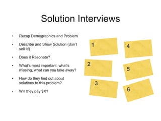 Solution Interviews
• Recap Demographics and Problem
• Describe and Show Solution (don’t
sell it!)
• Does it Resonate?
• What’s most important, what’s
missing, what can you take away?
• How do they find out about
solutions to this problem?
• Will they pay $X?
1
2
3
4
5
6
 