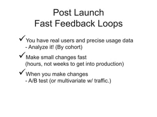 Post Launch
Fast Feedback Loops
You have real users and precise usage data
- Analyze it! (By cohort)
Make small changes fast
(hours, not weeks to get into production)
When you make changes
- A/B test (or multivariate w/ traffic.)
 