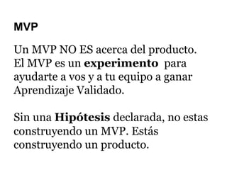 MVP
Un MVP NO ES acerca del producto.
El MVP es un experimento para
ayudarte a vos y a tu equipo a ganar
Aprendizaje Validado.
Sin una Hipótesis declarada, no estas
construyendo un MVP. Estás
construyendo un producto.
 